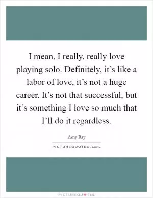 I mean, I really, really love playing solo. Definitely, it’s like a labor of love, it’s not a huge career. It’s not that successful, but it’s something I love so much that I’ll do it regardless Picture Quote #1