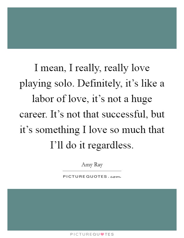 I mean, I really, really love playing solo. Definitely, it's like a labor of love, it's not a huge career. It's not that successful, but it's something I love so much that I'll do it regardless Picture Quote #1