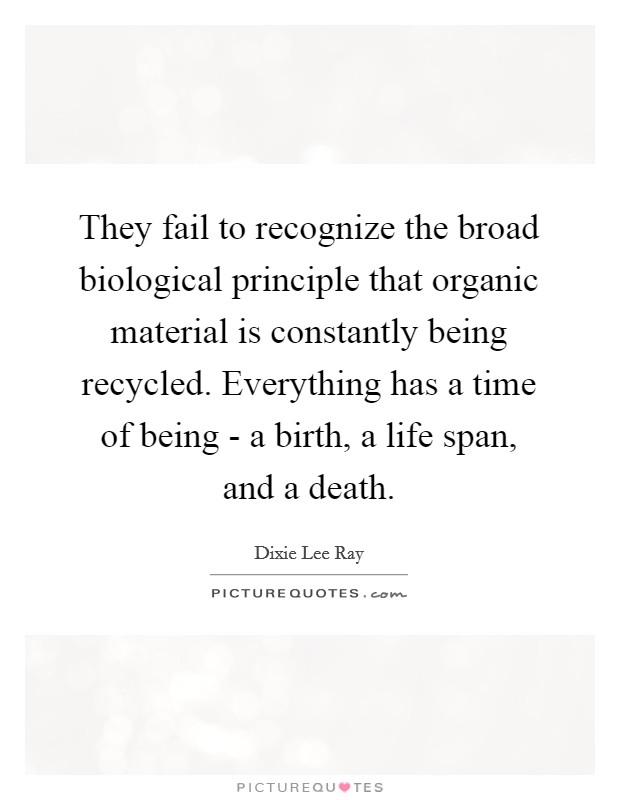 They fail to recognize the broad biological principle that organic material is constantly being recycled. Everything has a time of being - a birth, a life span, and a death Picture Quote #1