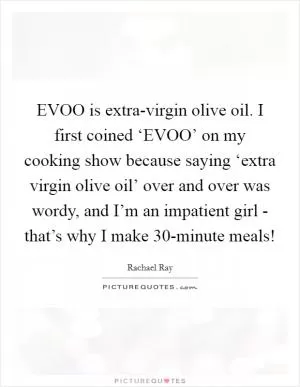 EVOO is extra-virgin olive oil. I first coined ‘EVOO’ on my cooking show because saying ‘extra virgin olive oil’ over and over was wordy, and I’m an impatient girl - that’s why I make 30-minute meals! Picture Quote #1