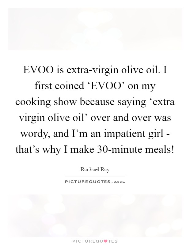 EVOO is extra-virgin olive oil. I first coined ‘EVOO' on my cooking show because saying ‘extra virgin olive oil' over and over was wordy, and I'm an impatient girl - that's why I make 30-minute meals! Picture Quote #1