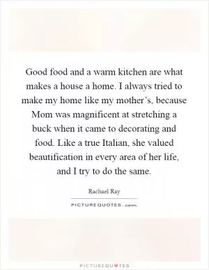 Good food and a warm kitchen are what makes a house a home. I always tried to make my home like my mother’s, because Mom was magnificent at stretching a buck when it came to decorating and food. Like a true Italian, she valued beautification in every area of her life, and I try to do the same Picture Quote #1