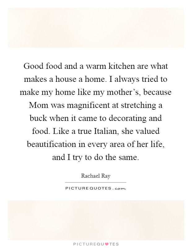 Good food and a warm kitchen are what makes a house a home. I always tried to make my home like my mother's, because Mom was magnificent at stretching a buck when it came to decorating and food. Like a true Italian, she valued beautification in every area of her life, and I try to do the same Picture Quote #1
