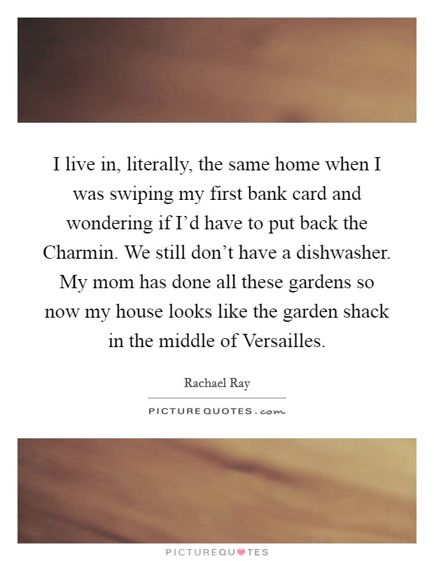 I live in, literally, the same home when I was swiping my first bank card and wondering if I'd have to put back the Charmin. We still don't have a dishwasher. My mom has done all these gardens so now my house looks like the garden shack in the middle of Versailles Picture Quote #1