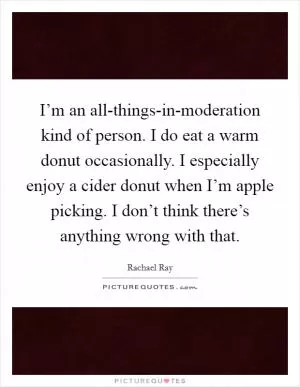 I’m an all-things-in-moderation kind of person. I do eat a warm donut occasionally. I especially enjoy a cider donut when I’m apple picking. I don’t think there’s anything wrong with that Picture Quote #1