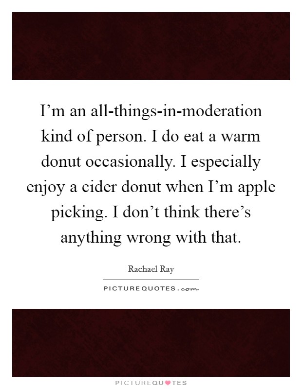 I'm an all-things-in-moderation kind of person. I do eat a warm donut occasionally. I especially enjoy a cider donut when I'm apple picking. I don't think there's anything wrong with that Picture Quote #1
