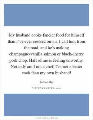 My husband cooks fancier food for himself than I’ve ever cooked on-air. I call him from the road, and he’s making champagne-vanilla salmon or black-cherry pork chop. Half of me is feeling unworthy. Not only am I not a chef, I’m not a better cook than my own husband! Picture Quote #1