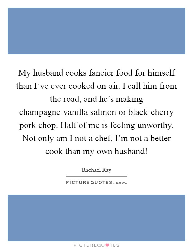 My husband cooks fancier food for himself than I've ever cooked on-air. I call him from the road, and he's making champagne-vanilla salmon or black-cherry pork chop. Half of me is feeling unworthy. Not only am I not a chef, I'm not a better cook than my own husband! Picture Quote #1
