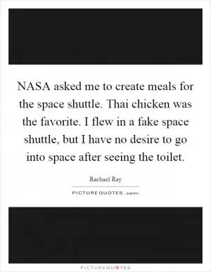 NASA asked me to create meals for the space shuttle. Thai chicken was the favorite. I flew in a fake space shuttle, but I have no desire to go into space after seeing the toilet Picture Quote #1
