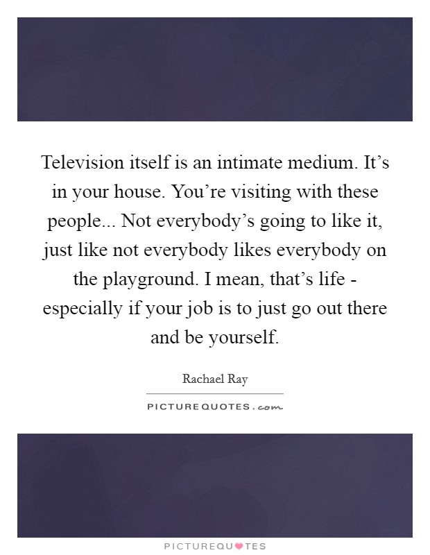 Television itself is an intimate medium. It's in your house. You're visiting with these people... Not everybody's going to like it, just like not everybody likes everybody on the playground. I mean, that's life - especially if your job is to just go out there and be yourself Picture Quote #1