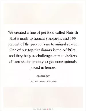 We created a line of pet food called Nutrish that’s made to human standards, and 100 percent of the proceeds go to animal rescue. One of our top-tier donors is the ASPCA, and they help us challenge animal shelters all across the country to get more animals placed in homes Picture Quote #1