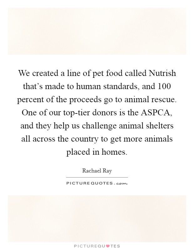 We created a line of pet food called Nutrish that's made to human standards, and 100 percent of the proceeds go to animal rescue. One of our top-tier donors is the ASPCA, and they help us challenge animal shelters all across the country to get more animals placed in homes Picture Quote #1