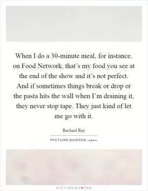 When I do a 30-minute meal, for instance, on Food Network, that’s my food you see at the end of the show and it’s not perfect. And if sometimes things break or drop or the pasta hits the wall when I’m draining it, they never stop tape. They just kind of let me go with it Picture Quote #1