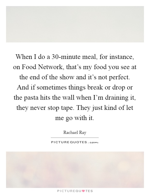 When I do a 30-minute meal, for instance, on Food Network, that's my food you see at the end of the show and it's not perfect. And if sometimes things break or drop or the pasta hits the wall when I'm draining it, they never stop tape. They just kind of let me go with it Picture Quote #1