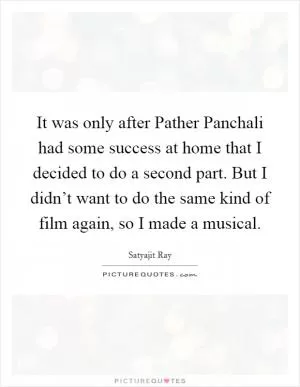 It was only after Pather Panchali had some success at home that I decided to do a second part. But I didn’t want to do the same kind of film again, so I made a musical Picture Quote #1