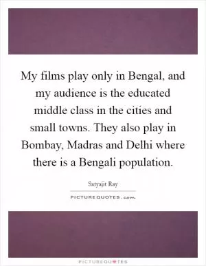 My films play only in Bengal, and my audience is the educated middle class in the cities and small towns. They also play in Bombay, Madras and Delhi where there is a Bengali population Picture Quote #1