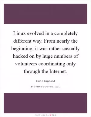 Linux evolved in a completely different way. From nearly the beginning, it was rather casually hacked on by huge numbers of volunteers coordinating only through the Internet Picture Quote #1