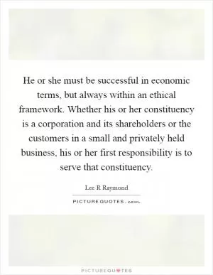 He or she must be successful in economic terms, but always within an ethical framework. Whether his or her constituency is a corporation and its shareholders or the customers in a small and privately held business, his or her first responsibility is to serve that constituency Picture Quote #1