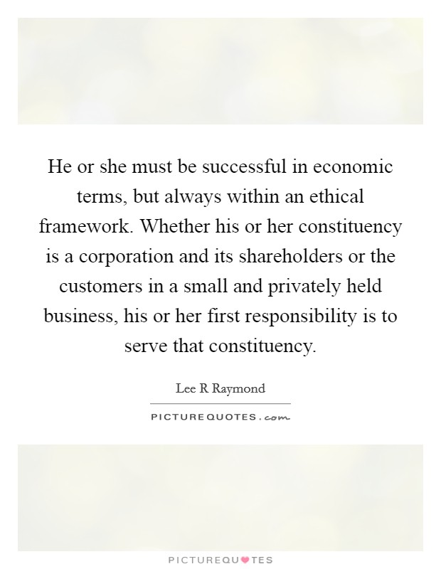 He or she must be successful in economic terms, but always within an ethical framework. Whether his or her constituency is a corporation and its shareholders or the customers in a small and privately held business, his or her first responsibility is to serve that constituency Picture Quote #1