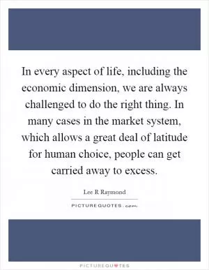In every aspect of life, including the economic dimension, we are always challenged to do the right thing. In many cases in the market system, which allows a great deal of latitude for human choice, people can get carried away to excess Picture Quote #1