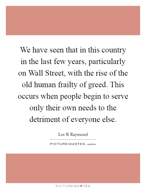 We have seen that in this country in the last few years, particularly on Wall Street, with the rise of the old human frailty of greed. This occurs when people begin to serve only their own needs to the detriment of everyone else Picture Quote #1