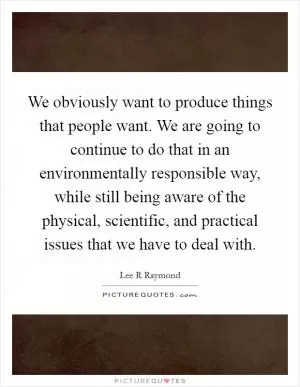 We obviously want to produce things that people want. We are going to continue to do that in an environmentally responsible way, while still being aware of the physical, scientific, and practical issues that we have to deal with Picture Quote #1