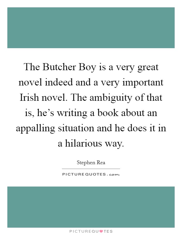 The Butcher Boy is a very great novel indeed and a very important Irish novel. The ambiguity of that is, he's writing a book about an appalling situation and he does it in a hilarious way Picture Quote #1