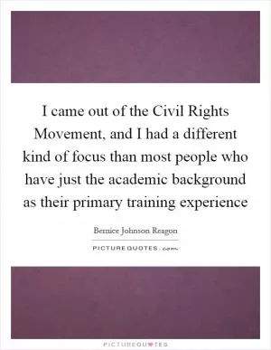 I came out of the Civil Rights Movement, and I had a different kind of focus than most people who have just the academic background as their primary training experience Picture Quote #1