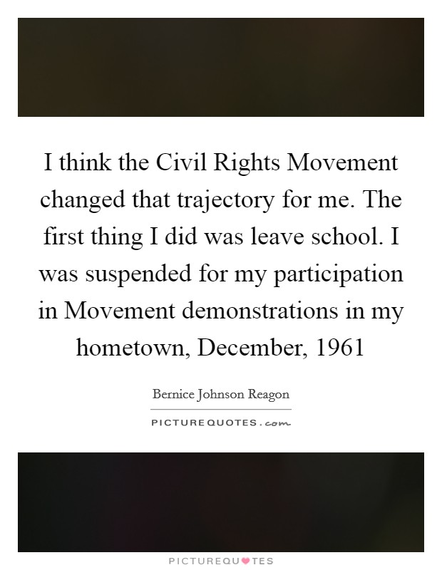 I think the Civil Rights Movement changed that trajectory for me. The first thing I did was leave school. I was suspended for my participation in Movement demonstrations in my hometown, December, 1961 Picture Quote #1