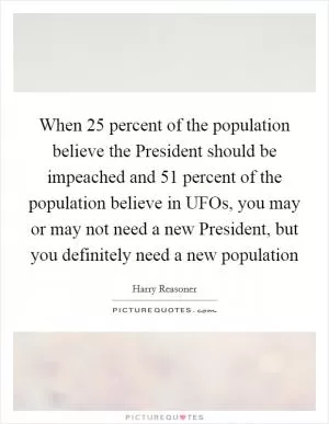 When 25 percent of the population believe the President should be impeached and 51 percent of the population believe in UFOs, you may or may not need a new President, but you definitely need a new population Picture Quote #1