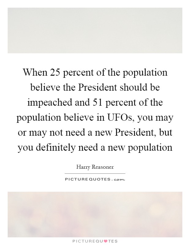 When 25 percent of the population believe the President should be impeached and 51 percent of the population believe in UFOs, you may or may not need a new President, but you definitely need a new population Picture Quote #1