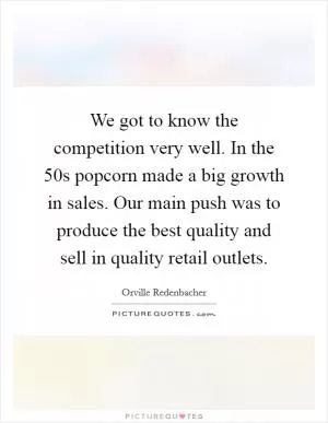 We got to know the competition very well. In the  50s popcorn made a big growth in sales. Our main push was to produce the best quality and sell in quality retail outlets Picture Quote #1