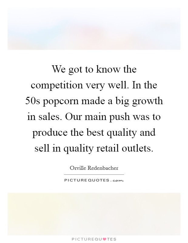 We got to know the competition very well. In the  50s popcorn made a big growth in sales. Our main push was to produce the best quality and sell in quality retail outlets Picture Quote #1