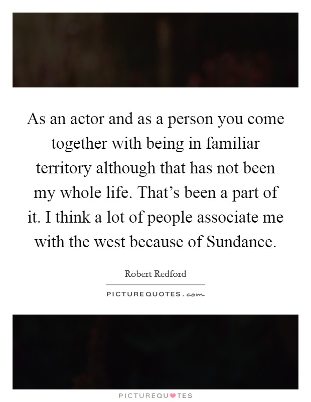 As an actor and as a person you come together with being in familiar territory although that has not been my whole life. That's been a part of it. I think a lot of people associate me with the west because of Sundance Picture Quote #1
