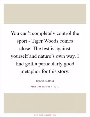 You can’t completely control the sport - Tiger Woods comes close. The test is against yourself and nature’s own way. I find golf a particularly good metaphor for this story Picture Quote #1