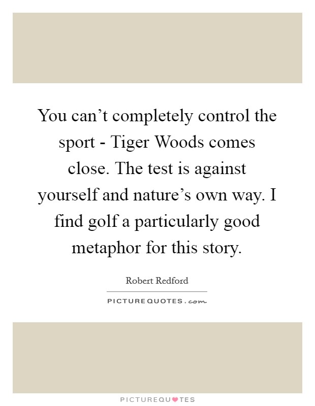 You can't completely control the sport - Tiger Woods comes close. The test is against yourself and nature's own way. I find golf a particularly good metaphor for this story Picture Quote #1