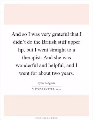 And so I was very grateful that I didn’t do the British stiff upper lip, but I went straight to a therapist. And she was wonderful and helpful, and I went for about two years Picture Quote #1