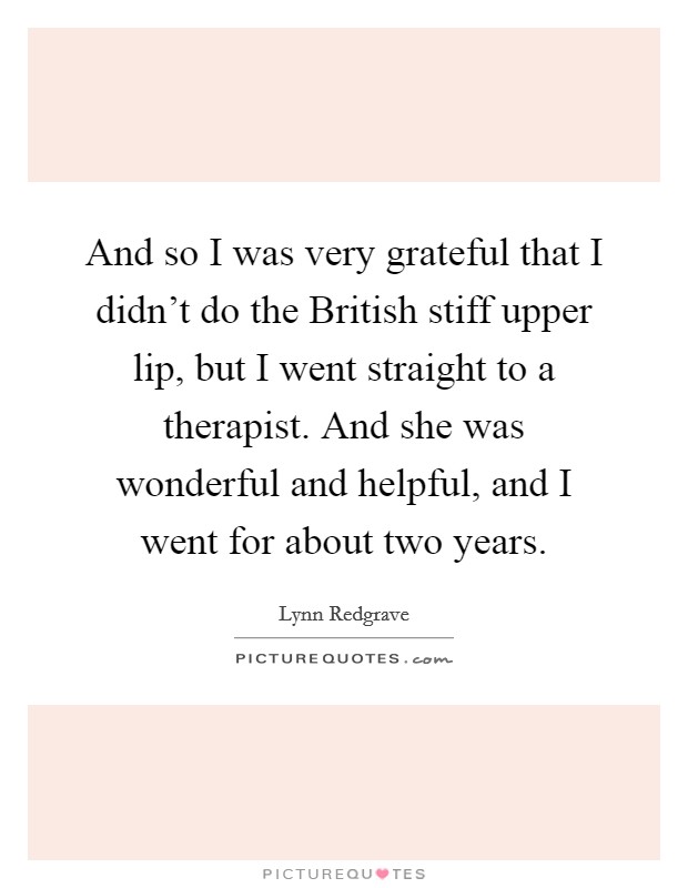 And so I was very grateful that I didn't do the British stiff upper lip, but I went straight to a therapist. And she was wonderful and helpful, and I went for about two years Picture Quote #1
