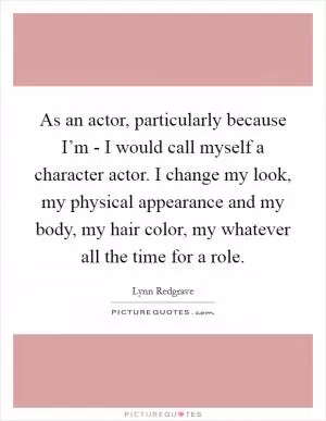 As an actor, particularly because I’m - I would call myself a character actor. I change my look, my physical appearance and my body, my hair color, my whatever all the time for a role Picture Quote #1
