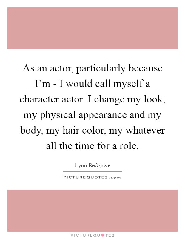 As an actor, particularly because I'm - I would call myself a character actor. I change my look, my physical appearance and my body, my hair color, my whatever all the time for a role Picture Quote #1