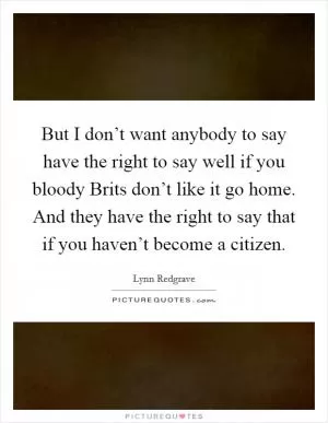 But I don’t want anybody to say have the right to say well if you bloody Brits don’t like it go home. And they have the right to say that if you haven’t become a citizen Picture Quote #1