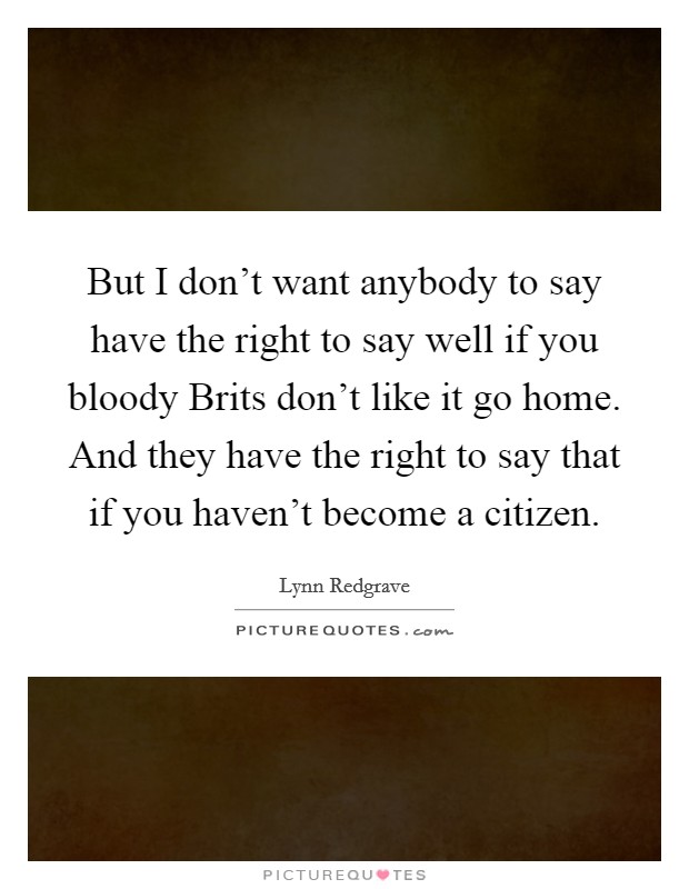 But I don't want anybody to say have the right to say well if you bloody Brits don't like it go home. And they have the right to say that if you haven't become a citizen Picture Quote #1