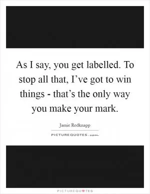 As I say, you get labelled. To stop all that, I’ve got to win things - that’s the only way you make your mark Picture Quote #1