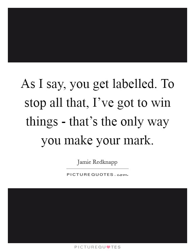 As I say, you get labelled. To stop all that, I've got to win things - that's the only way you make your mark Picture Quote #1