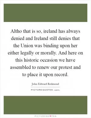 Altho that is so, ireland has always denied and Ireland still denies that the Union was binding upon her either legally or morally. And here on this historic occasion we have assembled to renew our protest and to place it upon record Picture Quote #1