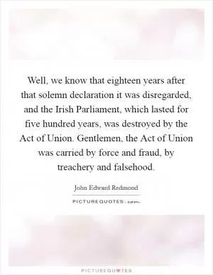 Well, we know that eighteen years after that solemn declaration it was disregarded, and the Irish Parliament, which lasted for five hundred years, was destroyed by the Act of Union. Gentlemen, the Act of Union was carried by force and fraud, by treachery and falsehood Picture Quote #1