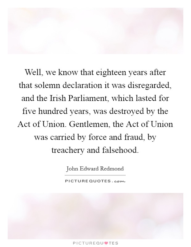 Well, we know that eighteen years after that solemn declaration it was disregarded, and the Irish Parliament, which lasted for five hundred years, was destroyed by the Act of Union. Gentlemen, the Act of Union was carried by force and fraud, by treachery and falsehood Picture Quote #1