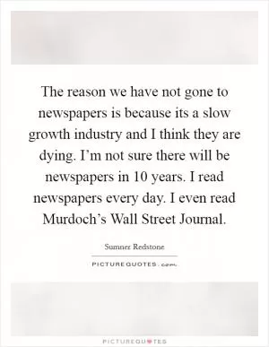 The reason we have not gone to newspapers is because its a slow growth industry and I think they are dying. I’m not sure there will be newspapers in 10 years. I read newspapers every day. I even read Murdoch’s Wall Street Journal Picture Quote #1