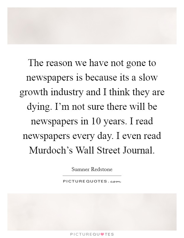 The reason we have not gone to newspapers is because its a slow growth industry and I think they are dying. I'm not sure there will be newspapers in 10 years. I read newspapers every day. I even read Murdoch's Wall Street Journal Picture Quote #1