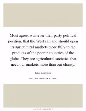 Most agree, whatever their party political position, that the West can and should open its agricultural markets more fully to the products of the poorer countries of the globe. They are agricultural societies that need our markets more than our charity Picture Quote #1